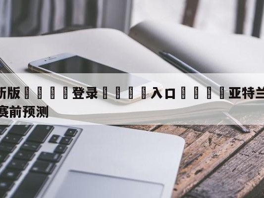 💦最新版🎋登录🍌入口🚄亚特兰大老鹰vs波特兰开拓者赛前预测